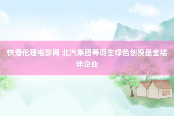 快播伦理电影网 北汽集团等诞生绿色创投基金结伴企业