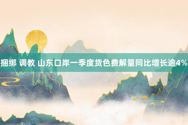 捆绑 调教 山东口岸一季度货色费解量同比增长逾4%