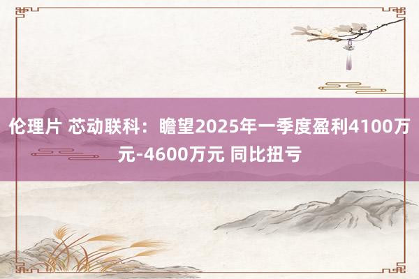 伦理片 芯动联科：瞻望2025年一季度盈利4100万元-4600万元 同比扭亏