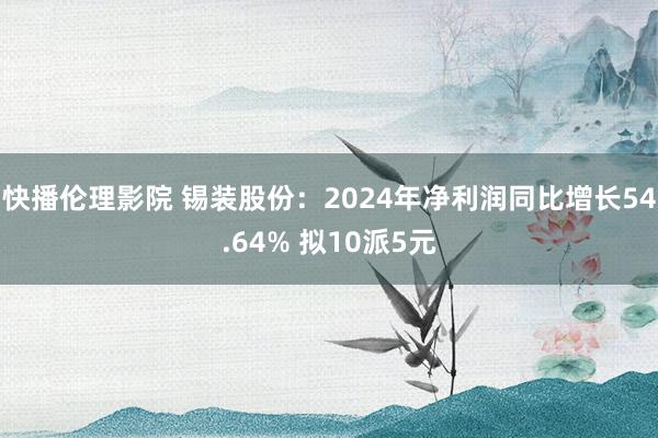 快播伦理影院 锡装股份：2024年净利润同比增长54.64% 拟10派5元