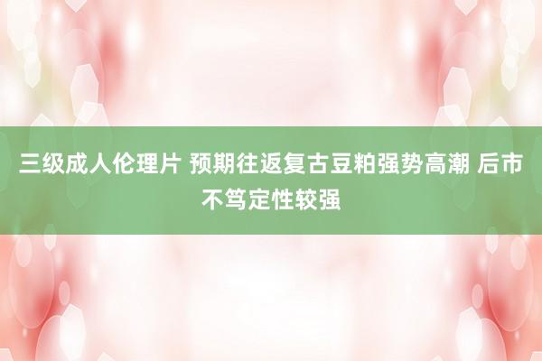 三级成人伦理片 预期往返复古豆粕强势高潮 后市不笃定性较强
