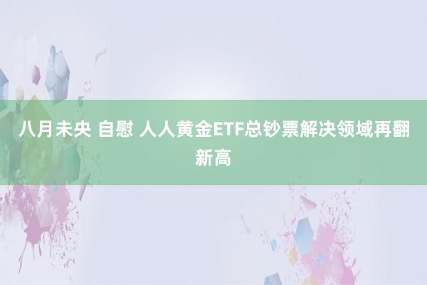 八月未央 自慰 人人黄金ETF总钞票解决领域再翻新高